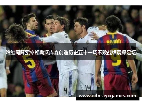 哈维阿隆索率领勒沃库森创造历史五十一场不败战绩震撼足坛